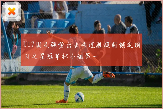 U17国足强势出击两连胜提前锁定明日之星冠军杯小组第一
