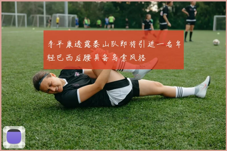 李平康透露泰山队即将引进一名年轻巴西后腰具备乌索风格