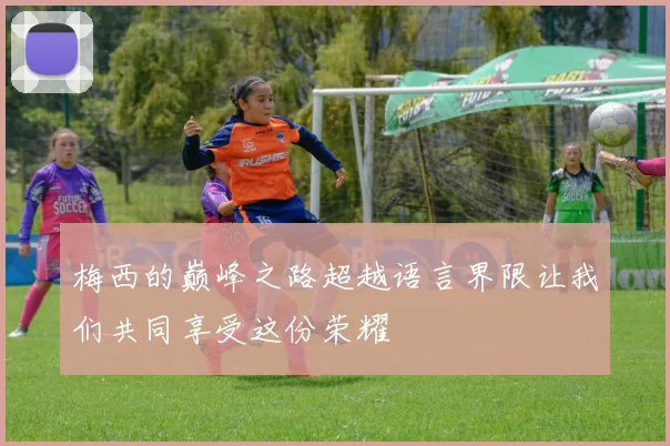 梅西的巅峰之路超越语言界限让我们共同享受这份荣耀