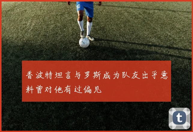 香波特坦言与罗斯成为队友出乎意料曾对他有过偏见