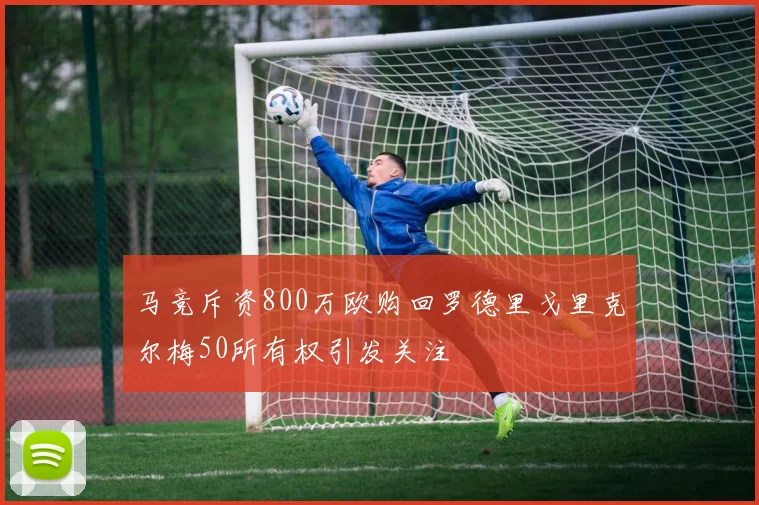 马竞斥资800万欧购回罗德里戈里克尔梅50所有权引发关注