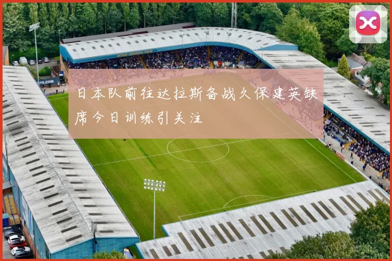 日本队前往达拉斯备战久保建英缺席今日训练引关注