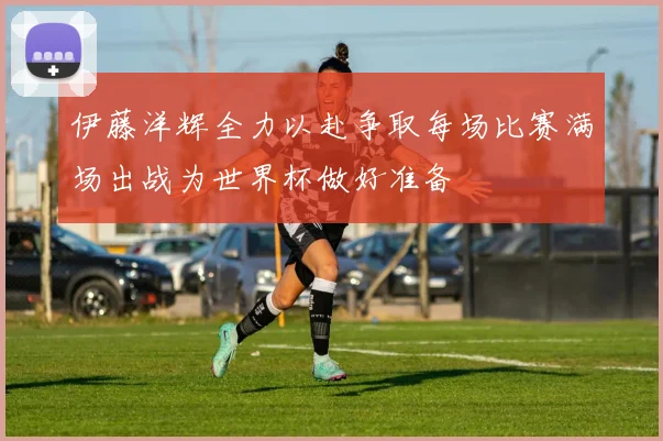 伊藤洋辉全力以赴争取每场比赛满场出战为世界杯做好准备