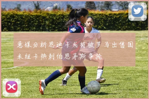 意媒分析恩迪卡或将被罗马出售国米纽卡热刺伯恩茅斯争抢