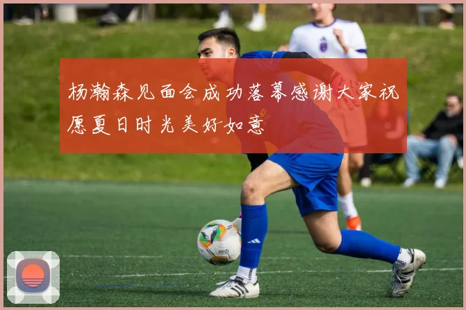 杨瀚森见面会成功落幕感谢大家祝愿夏日时光美好如意