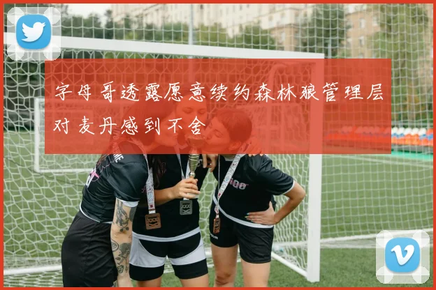 字母哥透露愿意续约森林狼管理层对麦丹感到不舍