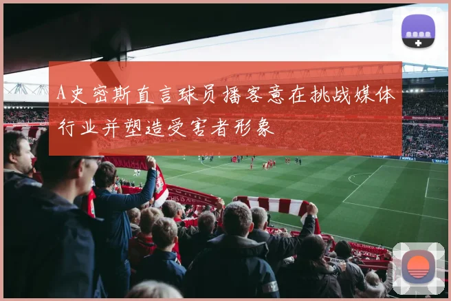 A史密斯直言球员播客意在挑战媒体行业并塑造受害者形象