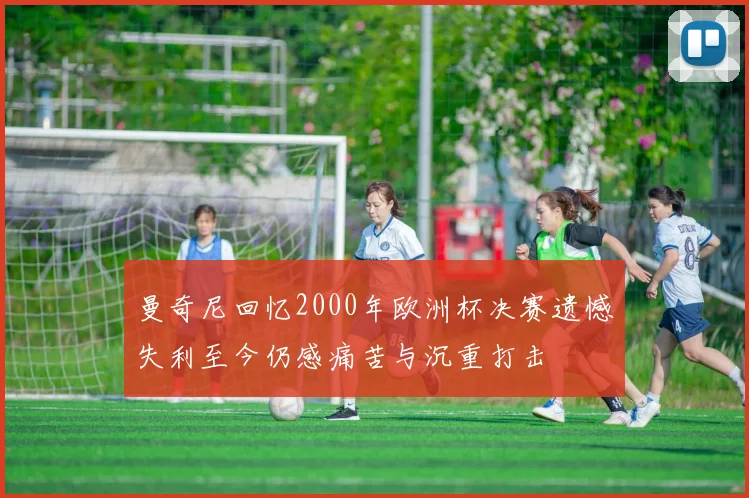 曼奇尼回忆2000年欧洲杯决赛遗憾失利至今仍感痛苦与沉重打击