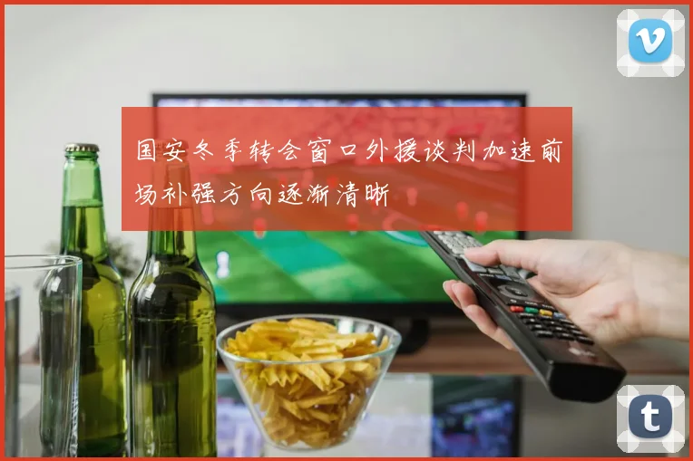 国安冬季转会窗口外援谈判加速前场补强方向逐渐清晰