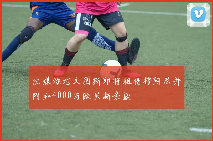 法媒称尤文图斯即将租借穆阿尼并附加4000万欧买断条款